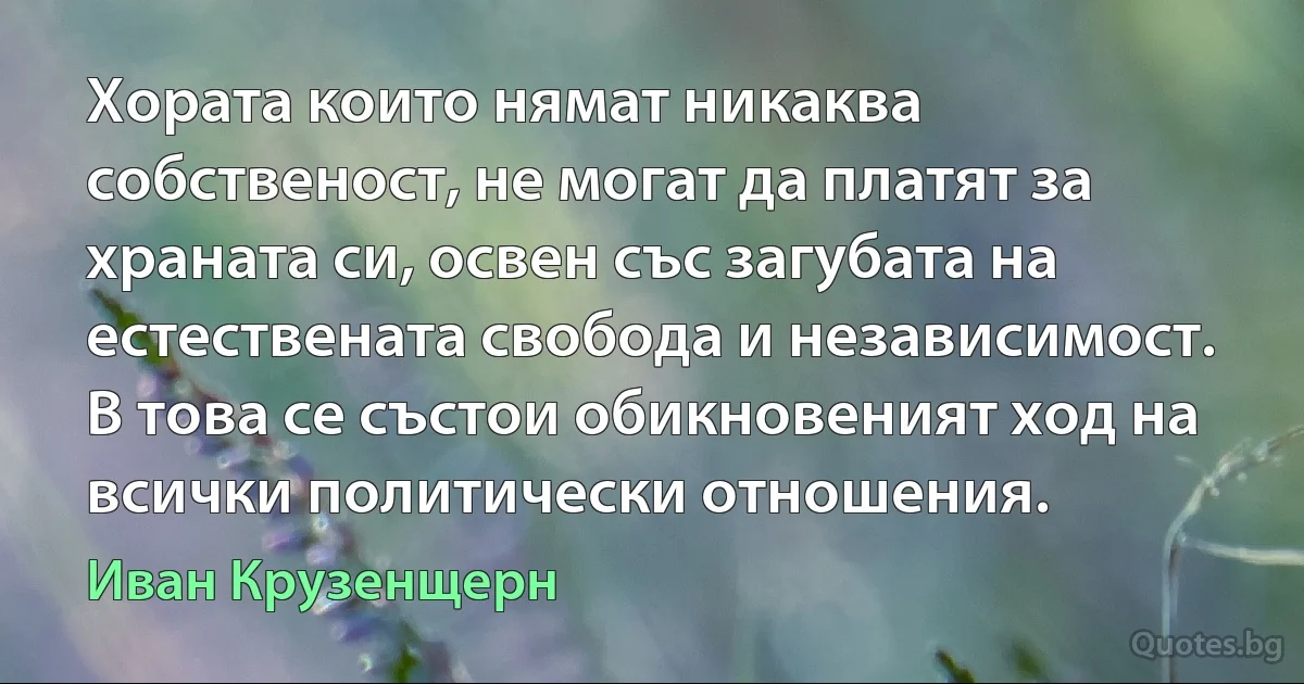 Хората които нямат никаква собственост, не могат да платят за храната си, освен със загубата на естествената свобода и независимост. В това се състои обикновеният ход на всички политически отношения. (Иван Крузенщерн)