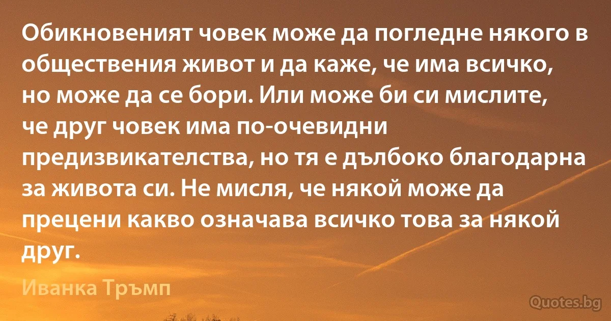 Обикновеният човек може да погледне някого в обществения живот и да каже, че има всичко, но може да се бори. Или може би си мислите, че друг човек има по-очевидни предизвикателства, но тя е дълбоко благодарна за живота си. Не мисля, че някой може да прецени какво означава всичко това за някой друг. (Иванка Тръмп)