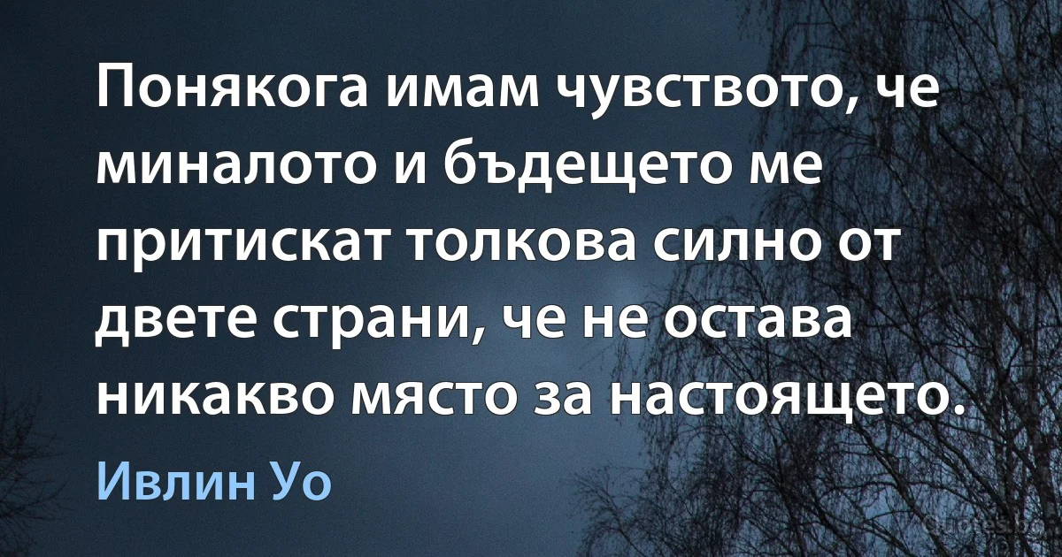 Понякога имам чувството, че миналото и бъдещето ме притискат толкова силно от двете страни, че не остава никакво място за настоящето. (Ивлин Уо)