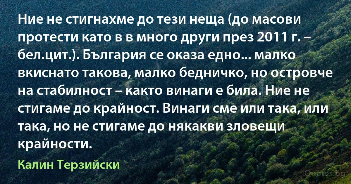 Ние не стигнахме до тези неща (до масови протести като в в много други през 2011 г. – бел.цит.). България се оказа едно... малко вкиснато такова, малко бедничко, но островче на стабилност – както винаги е била. Ние не стигаме до крайност. Винаги сме или така, или така, но не стигаме до някакви зловещи крайности. (Калин Терзийски)