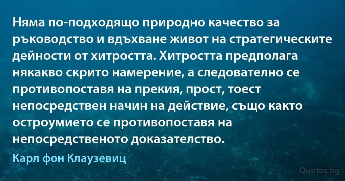 Няма по-подходящо природно качество за ръководство и вдъхване живот на стратегическите дейности от хитростта. Хитростта предполага някакво скрито намерение, а следователно се противопоставя на прекия, прост, тоест непосредствен начин на действие, също както остроумието се противопоставя на непосредственото доказателство. (Карл фон Клаузевиц)