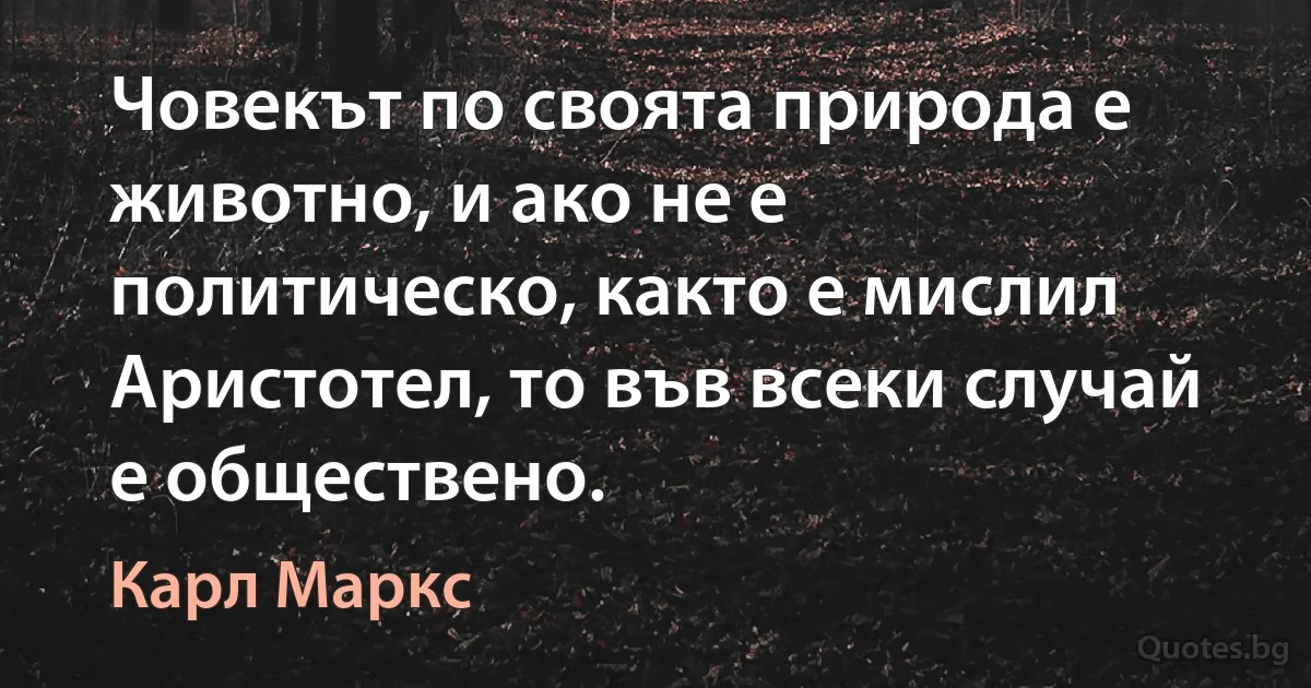 Човекът по своята природа е животно, и ако не е политическо, както е мислил Аристотел, то във всеки случай е обществено. (Карл Маркс)