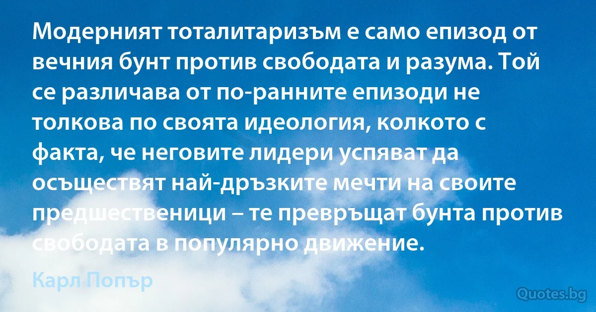 Модерният тоталитаризъм е само епизод от вечния бунт против свободата и разума. Той се различава от по-ранните епизоди не толкова по своята идеология, колкото с факта, че неговите лидери успяват да осъществят най-дръзките мечти на своите предшественици – те превръщат бунта против свободата в популярно движение. (Карл Попър)