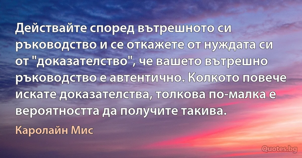 Действайте според вътрешното си ръководство и се откажете от нуждата си от "доказателство", че вашето вътрешно ръководство е автентично. Колкото повече искате доказателства, толкова по-малка е вероятността да получите такива. (Каролайн Мис)