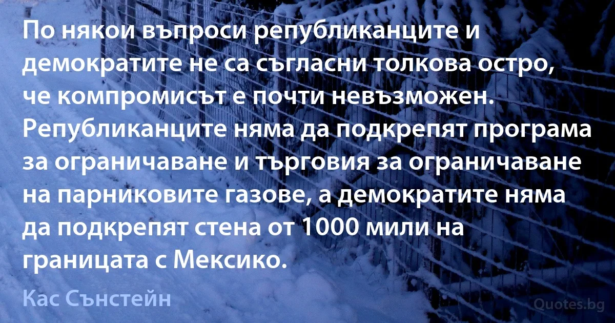 По някои въпроси републиканците и демократите не са съгласни толкова остро, че компромисът е почти невъзможен. Републиканците няма да подкрепят програма за ограничаване и търговия за ограничаване на парниковите газове, а демократите няма да подкрепят стена от 1000 мили на границата с Мексико. (Кас Сънстейн)