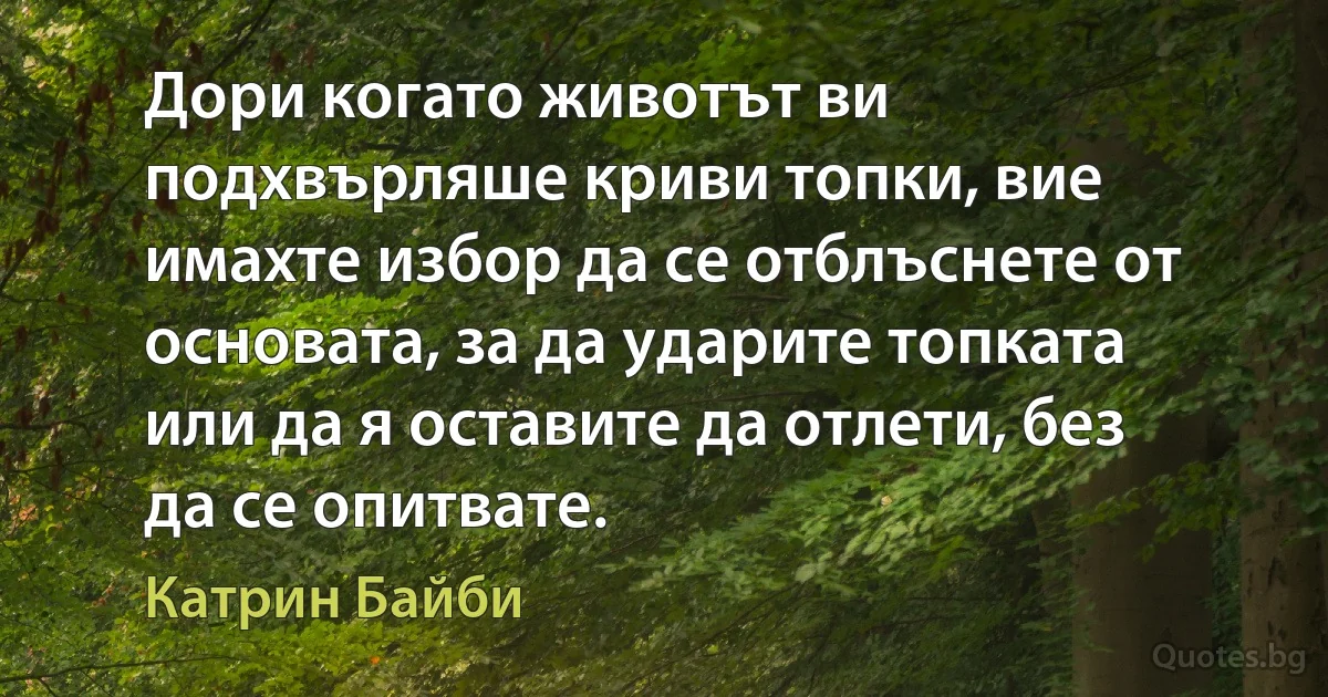 Дори когато животът ви подхвърляше криви топки, вие имахте избор да се отблъснете от основата, за да ударите топката или да я оставите да отлети, без да се опитвате. (Катрин Байби)