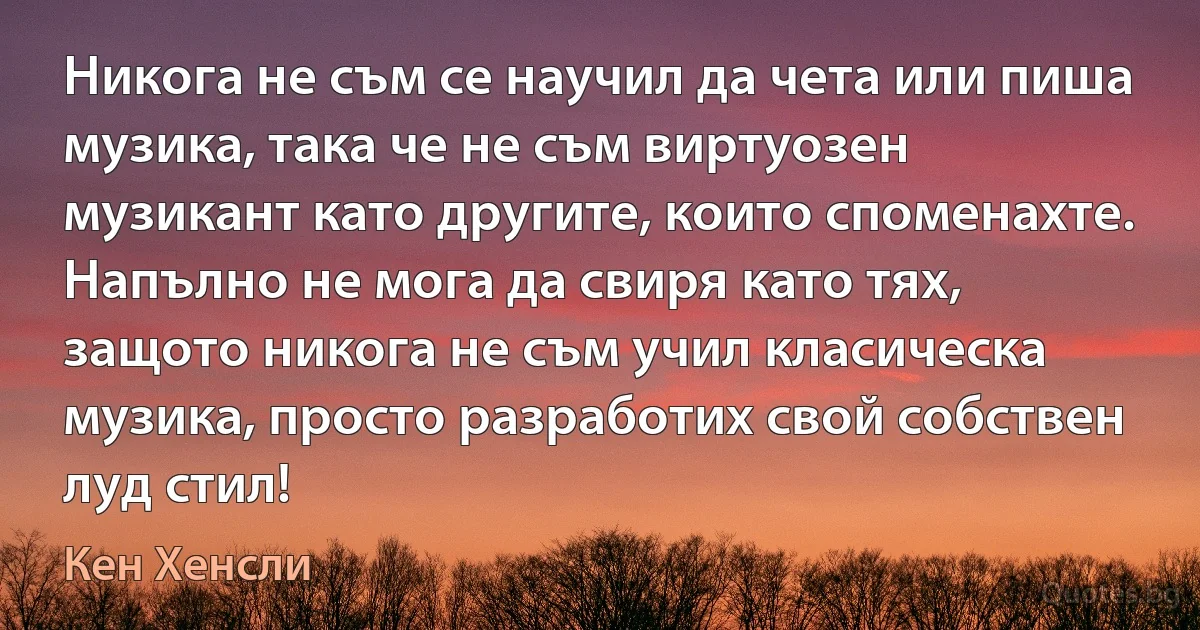 Никога не съм се научил да чета или пиша музика, така че не съм виртуозен музикант като другите, които споменахте. Напълно не мога да свиря като тях, защото никога не съм учил класическа музика, просто разработих свой собствен луд стил! (Кен Хенсли)