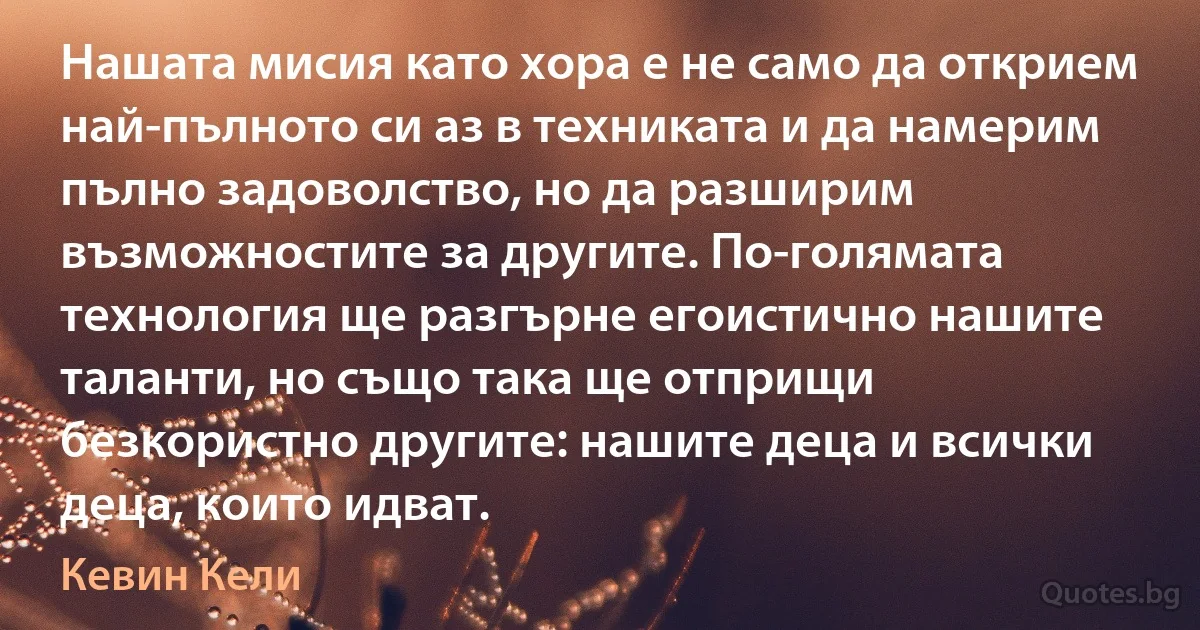 Нашата мисия като хора е не само да открием най-пълното си аз в техниката и да намерим пълно задоволство, но да разширим възможностите за другите. По-голямата технология ще разгърне егоистично нашите таланти, но също така ще отприщи безкористно другите: нашите деца и всички деца, които идват. (Кевин Кели)