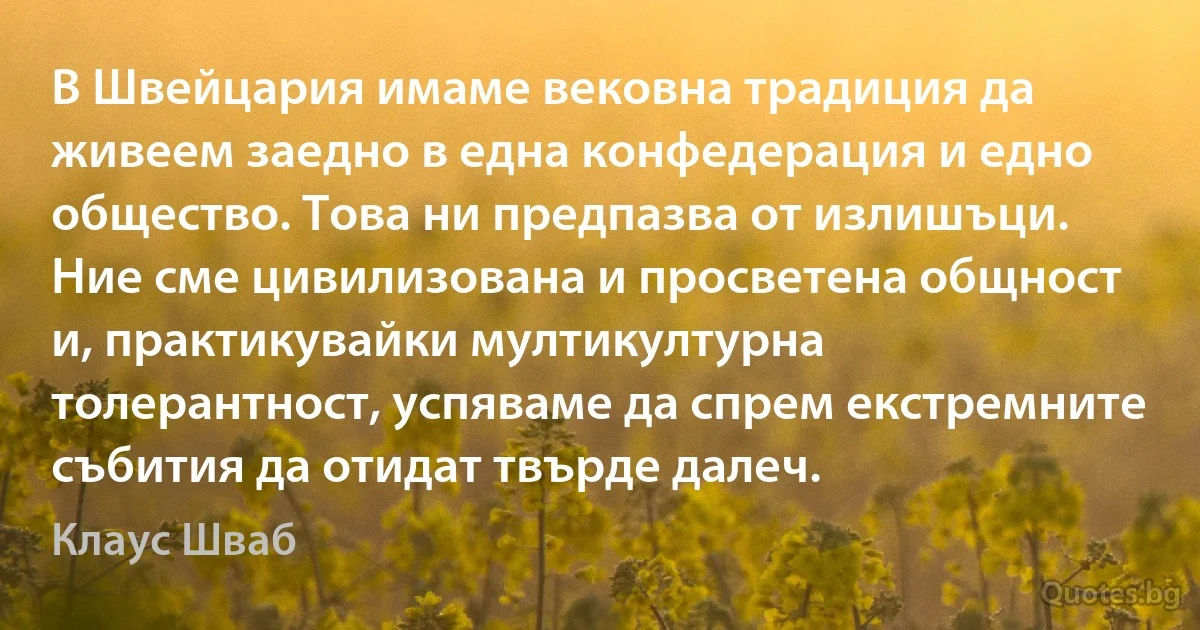 В Швейцария имаме вековна традиция да живеем заедно в една конфедерация и едно общество. Това ни предпазва от излишъци. Ние сме цивилизована и просветена общност и, практикувайки мултикултурна толерантност, успяваме да спрем екстремните събития да отидат твърде далеч. (Клаус Шваб)