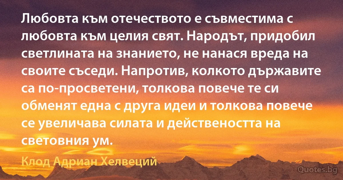 Любовта към отечеството е съвместима с любовта към целия свят. Народът, придобил светлината на знанието, не нанася вреда на своите съседи. Напротив, колкото държавите са по-просветени, толкова повече те си обменят една с друга идеи и толкова повече се увеличава силата и действеността на световния ум. (Клод Адриан Хелвеций)