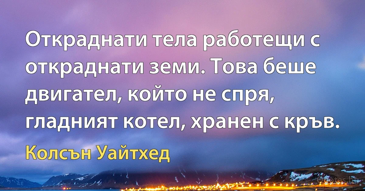 Откраднати тела работещи с откраднати земи. Това беше двигател, който не спря, гладният котел, хранен с кръв. (Колсън Уайтхед)