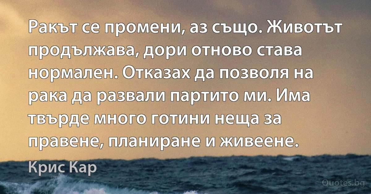 Ракът се промени, аз също. Животът продължава, дори отново става нормален. Отказах да позволя на рака да развали партито ми. Има твърде много готини неща за правене, планиране и живеене. (Крис Кар)