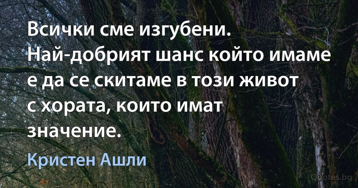 Всички сме изгубени. Най-добрият шанс който имаме е да се скитаме в този живот с хората, които имат значение. (Кристен Ашли)