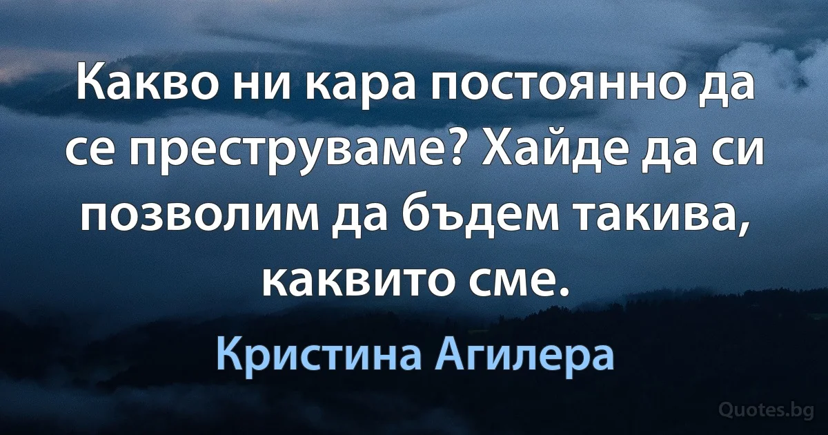 Какво ни кара постоянно да се преструваме? Хайде да си позволим да бъдем такива, каквито сме. (Кристина Агилера)