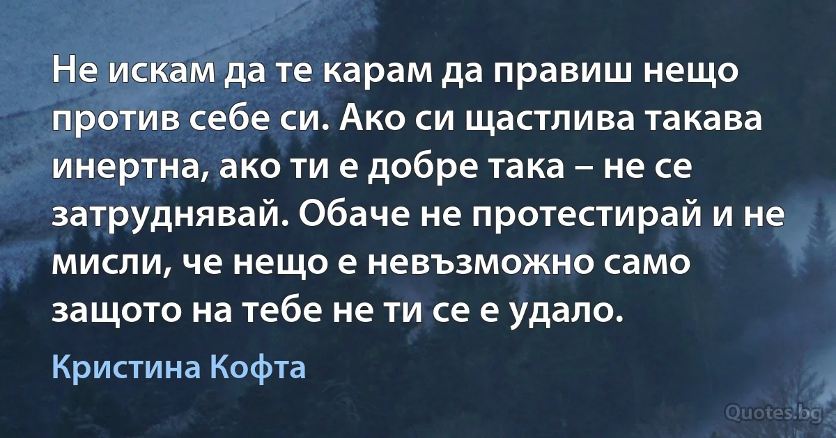 Не искам да те карам да правиш нещо против себе си. Ако си щастлива такава инертна, ако ти е добре така – не се затруднявай. Обаче не протестирай и не мисли, че нещо е невъзможно само защото на тебе не ти се е удало. (Кристина Кофта)