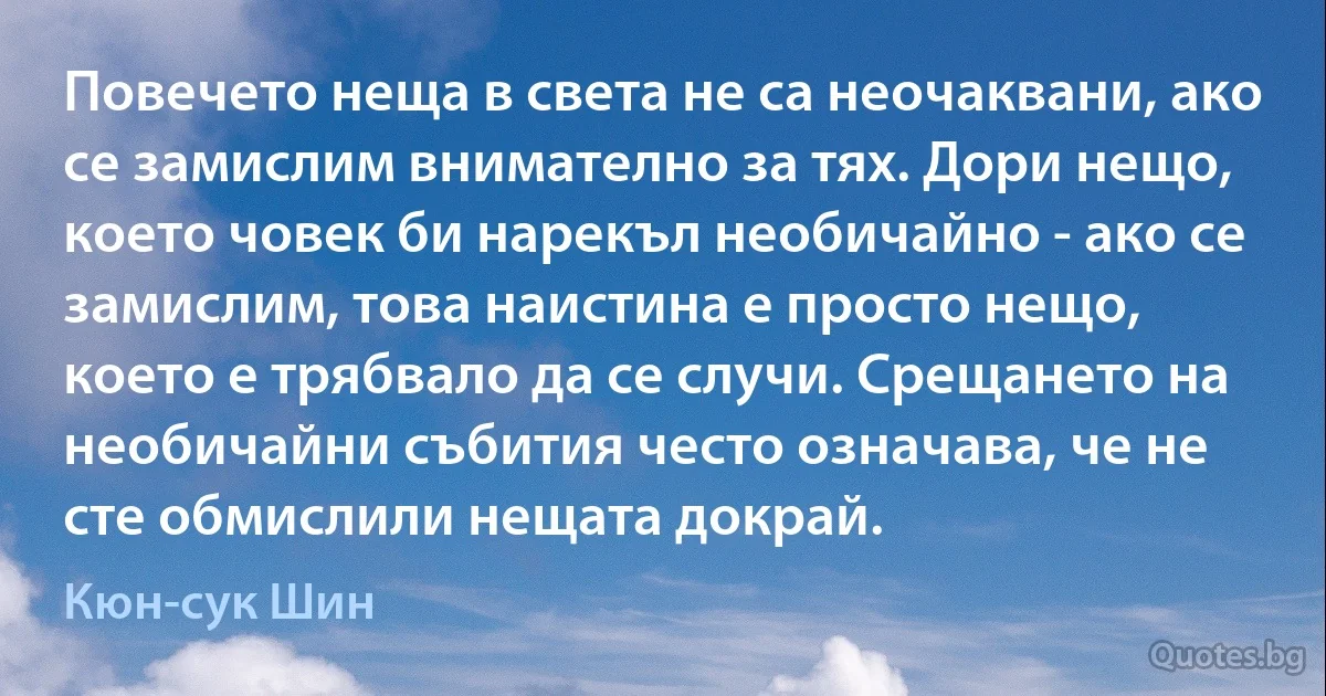 Повечето неща в света не са неочаквани, ако се замислим внимателно за тях. Дори нещо, което човек би нарекъл необичайно - ако се замислим, това наистина е просто нещо, което е трябвало да се случи. Срещането на необичайни събития често означава, че не сте обмислили нещата докрай. (Кюн-сук Шин)