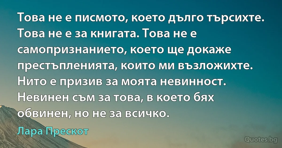 Това не е писмото, което дълго търсихте. Това не е за книгата. Това не е самопризнанието, което ще докаже престъпленията, които ми възложихте. Нито е призив за моята невинност. Невинен съм за това, в което бях обвинен, но не за всичко. (Лара Прескот)