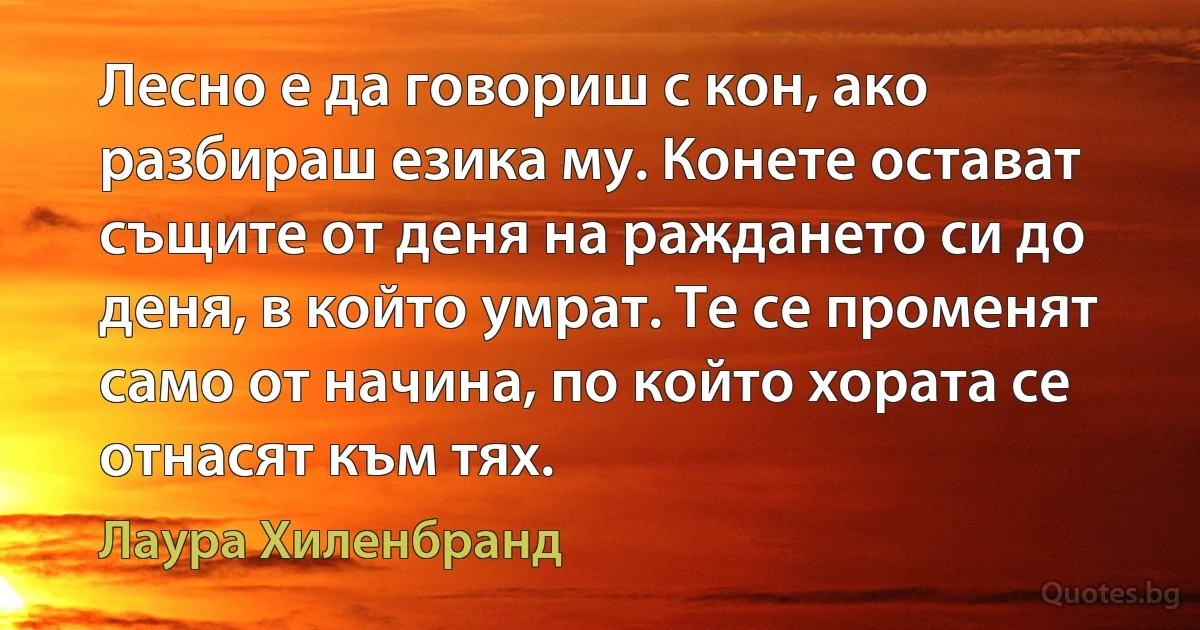 Лесно е да говориш с кон, ако разбираш езика му. Конете остават същите от деня на раждането си до деня, в който умрат. Те се променят само от начина, по който хората се отнасят към тях. (Лаура Хиленбранд)