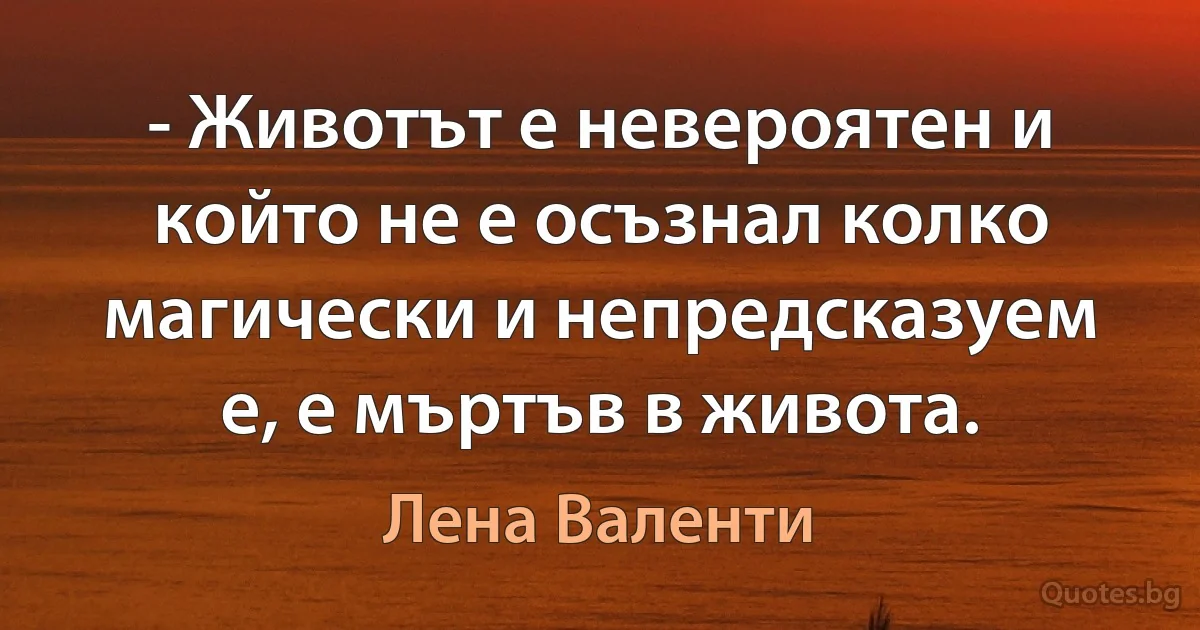 - Животът е невероятен и който не е осъзнал колко магически и непредсказуем е, е мъртъв в живота. (Лена Валенти)