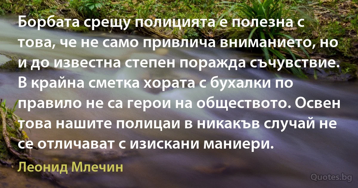 Борбата срещу полицията е полезна с това, че не само привлича вниманието, но и до известна степен поражда съчувствие. В крайна сметка хората с бухалки по правило не са герои на обществото. Освен това нашите полицаи в никакъв случай не се отличават с изискани маниери. (Леонид Млечин)