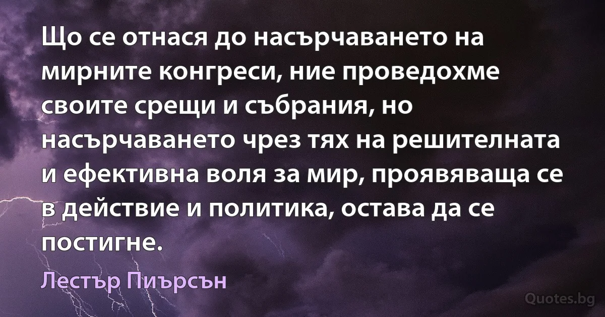 Що се отнася до насърчаването на мирните конгреси, ние проведохме своите срещи и събрания, но насърчаването чрез тях на решителната и ефективна воля за мир, проявяваща се в действие и политика, остава да се постигне. (Лестър Пиърсън)