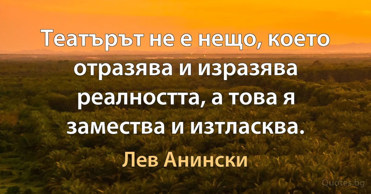 Театърът не е нещо, което отразява и изразява реалността, а това я замества и изтласква. (Лев Анински)