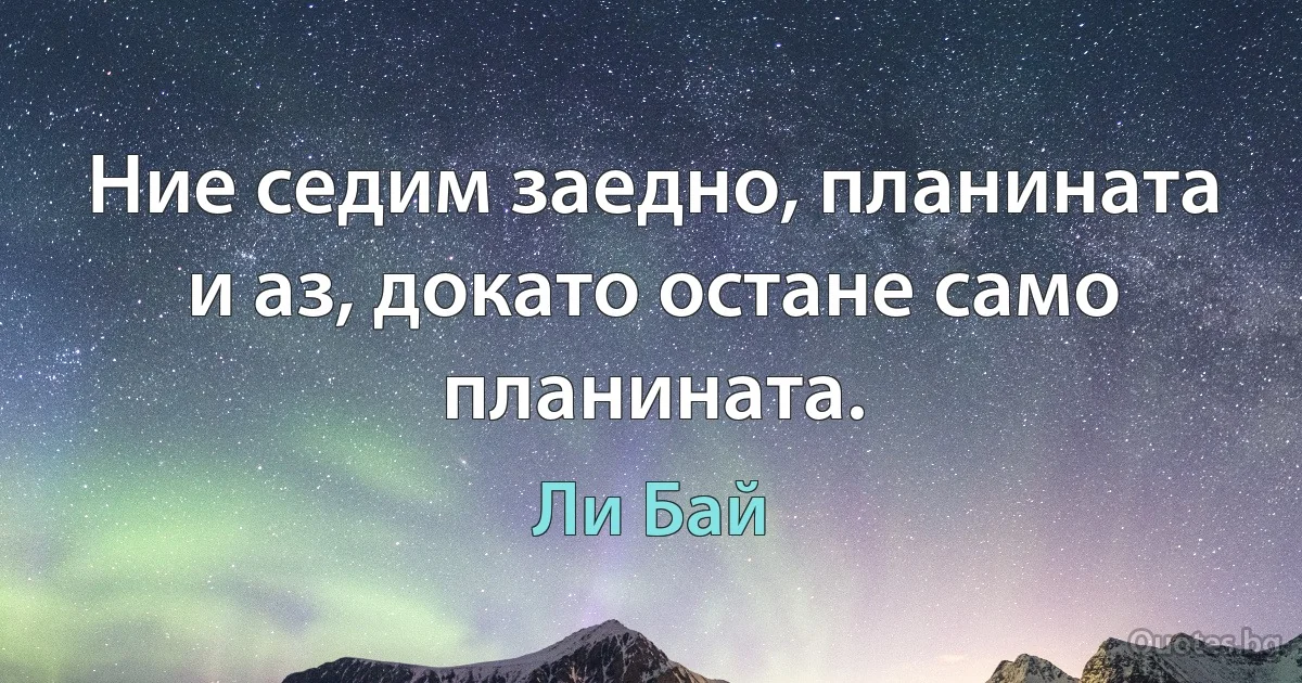 Ние седим заедно, планината и аз, докато остане само планината. (Ли Бай)