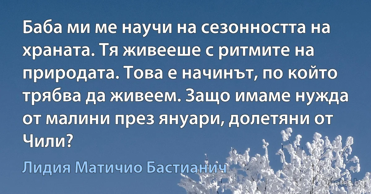 Баба ми ме научи на сезонността на храната. Тя живееше с ритмите на природата. Това е начинът, по който трябва да живеем. Защо имаме нужда от малини през януари, долетяни от Чили? (Лидия Матичио Бастианич)