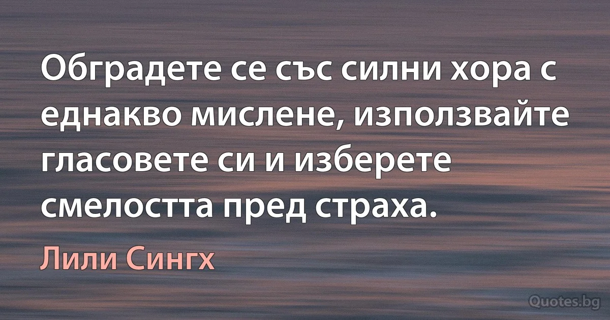 Обградете се със силни хора с еднакво мислене, използвайте гласовете си и изберете смелостта пред страха. (Лили Сингх)