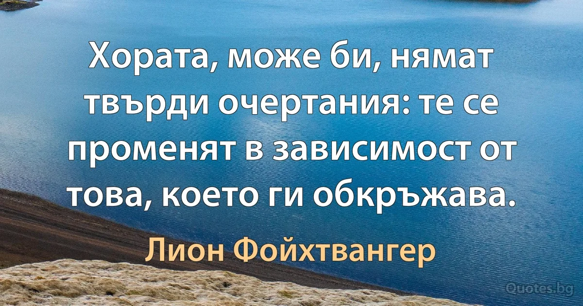 Хората, може би, нямат твърди очертания: те се променят в зависимост от това, което ги обкръжава. (Лион Фойхтвангер)