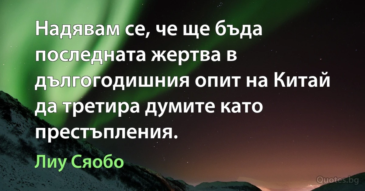 Надявам се, че ще бъда последната жертва в дългогодишния опит на Китай да третира думите като престъпления. (Лиу Сяобо)