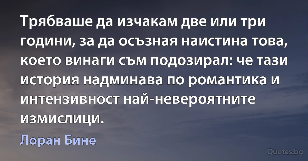 Трябваше да изчакам две или три години, за да осъзная наистина това, което винаги съм подозирал: че тази история надминава по романтика и интензивност най-невероятните измислици. (Лоран Бине)