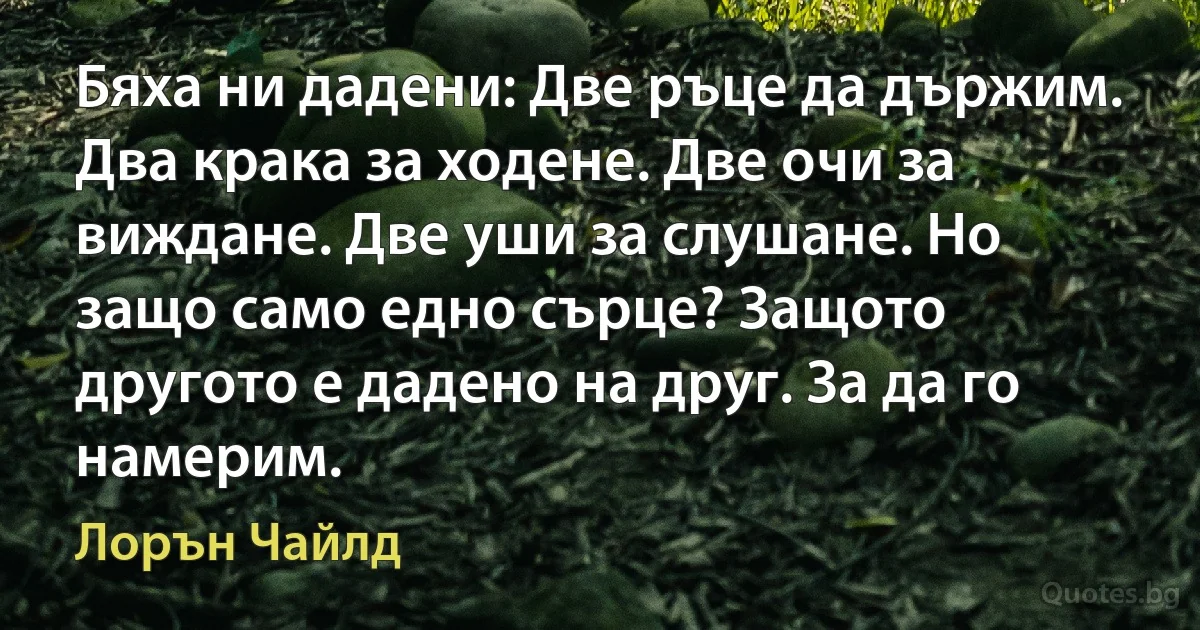 Бяха ни дадени: Две ръце да държим. Два крака за ходене. Две очи за виждане. Две уши за слушане. Но защо само едно сърце? Защото другото е дадено на друг. За да го намерим. (Лорън Чайлд)