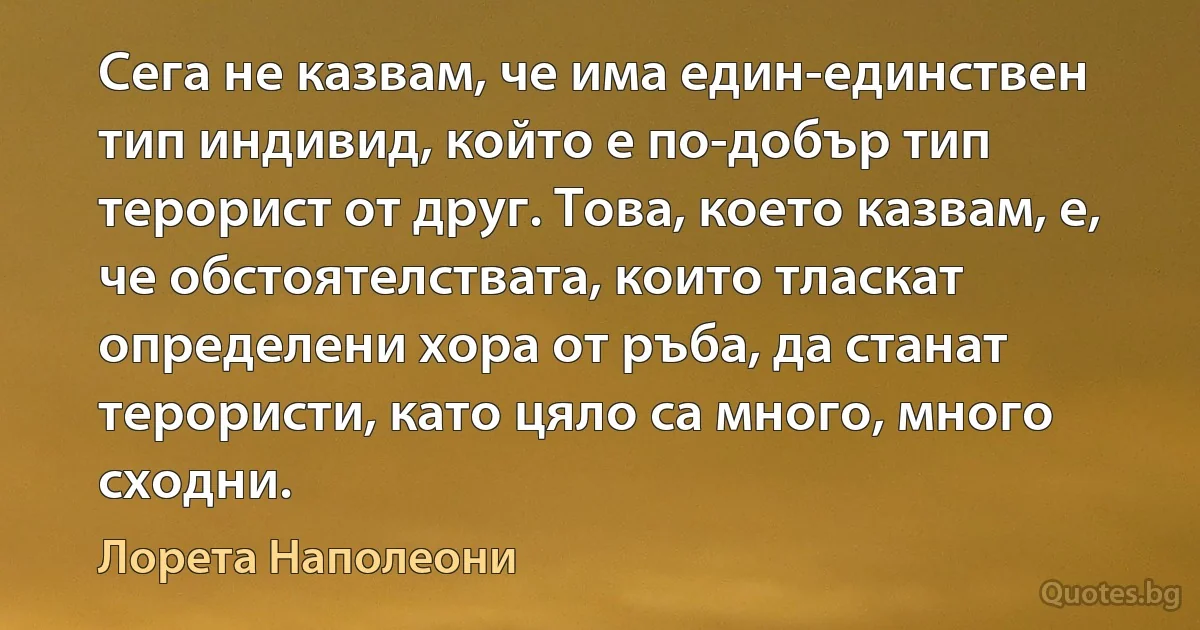 Сега не казвам, че има един-единствен тип индивид, който е по-добър тип терорист от друг. Това, което казвам, е, че обстоятелствата, които тласкат определени хора от ръба, да станат терористи, като цяло са много, много сходни. (Лорета Наполеони)