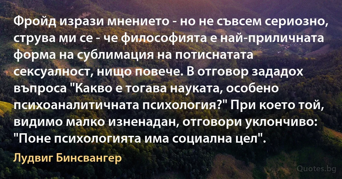 Фройд изрази мнението - но не съвсем сериозно, струва ми се - че философията е най-приличната форма на сублимация на потиснатата сексуалност, нищо повече. В отговор зададох въпроса "Какво е тогава науката, особено психоаналитичната психология?" При което той, видимо малко изненадан, отговори уклончиво: "Поне психологията има социална цел". (Лудвиг Бинсвангер)