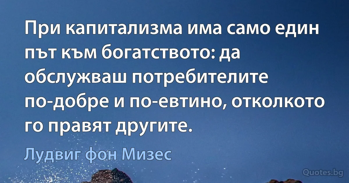 При капитализма има само един път към богатството: да обслужваш потребителите по-добре и по-евтино, отколкото го правят другите. (Лудвиг фон Мизес)