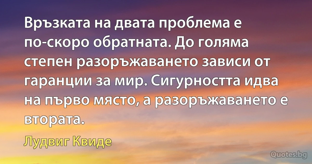 Връзката на двата проблема е по-скоро обратната. До голяма степен разоръжаването зависи от гаранции за мир. Сигурността идва на първо място, а разоръжаването е втората. (Лудвиг Квиде)