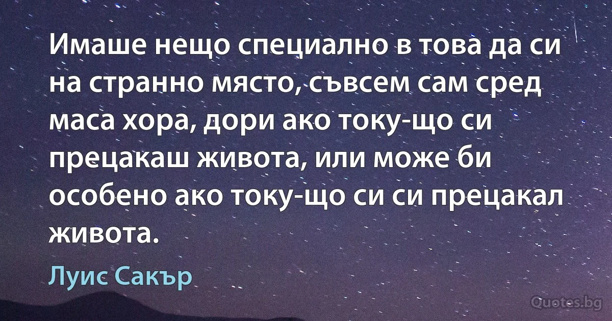 Имаше нещо специално в това да си на странно място, съвсем сам сред маса хора, дори ако току-що си прецакаш живота, или може би особено ако току-що си си прецакал живота. (Луис Сакър)