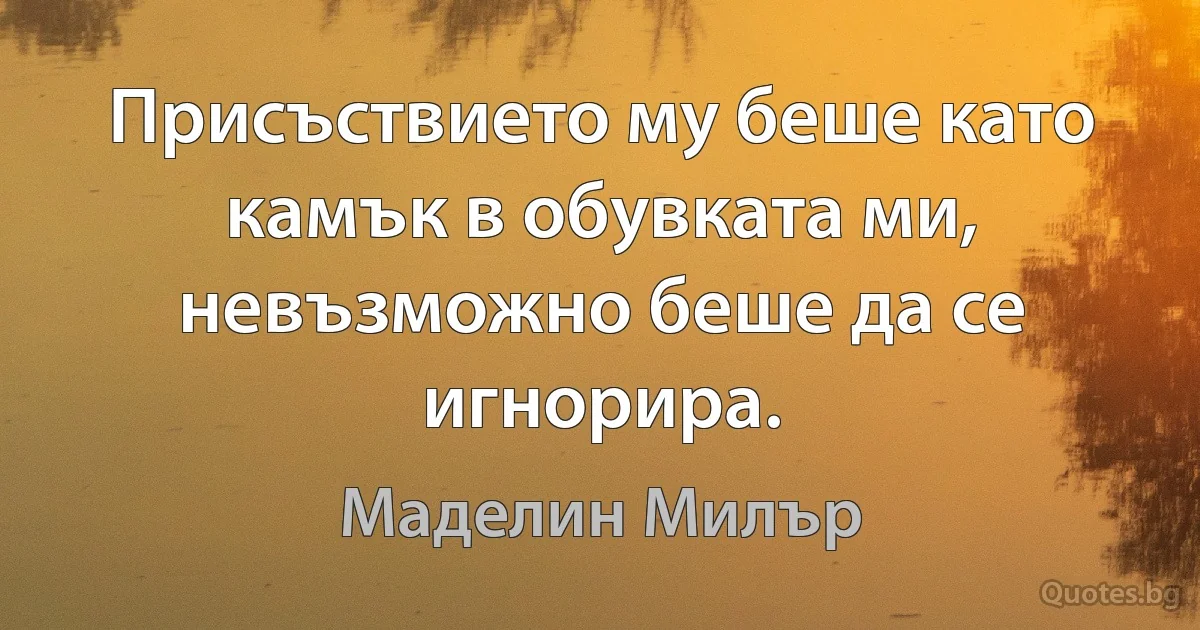 Присъствието му беше като камък в обувката ми, невъзможно беше да се игнорира. (Маделин Милър)