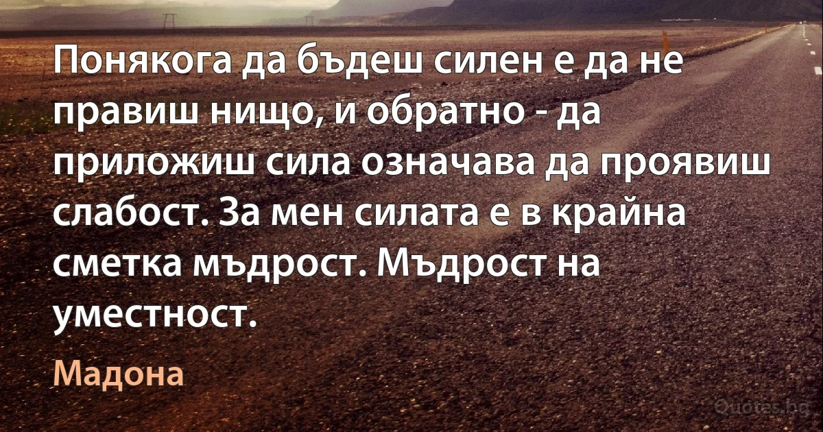 Понякога да бъдеш силен е да не правиш нищо, и обратно - да приложиш сила означава да проявиш слабост. За мен силата е в крайна сметка мъдрост. Мъдрост на уместност. (Мадона)