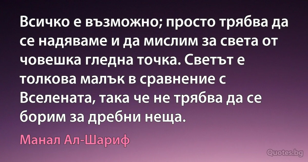 Всичко е възможно; просто трябва да се надяваме и да мислим за света от човешка гледна точка. Светът е толкова малък в сравнение с Вселената, така че не трябва да се борим за дребни неща. (Манал Ал-Шариф)