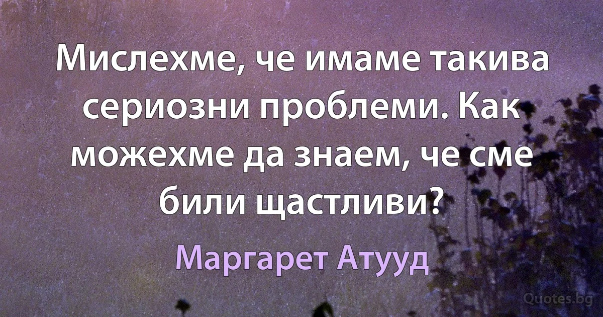 Мислехме, че имаме такива сериозни проблеми. Как можехме да знаем, че сме били щастливи? (Маргарет Атууд)