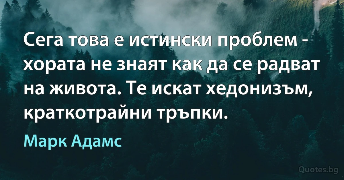 Сега това е истински проблем - хората не знаят как да се радват на живота. Те искат хедонизъм, краткотрайни тръпки. (Марк Адамс)