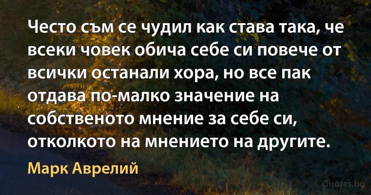 Често съм се чудил как става така, че всеки човек обича себе си повече от всички останали хора, но все пак отдава по-малко значение на собственото мнение за себе си, отколкото на мнението на другите. (Марк Аврелий)