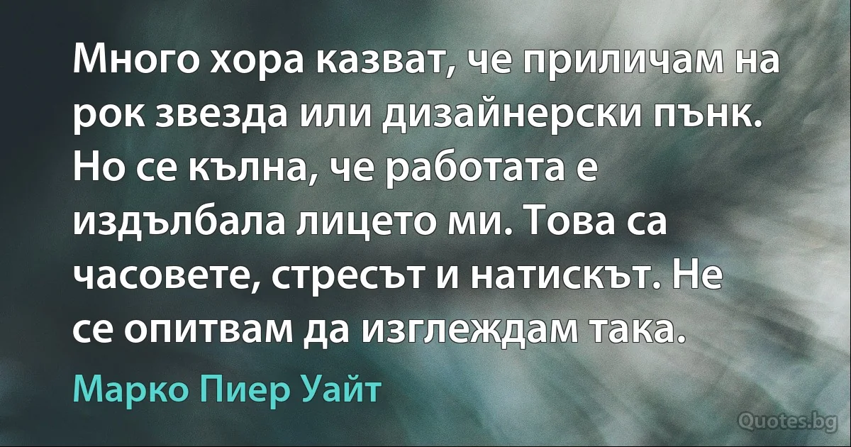 Много хора казват, че приличам на рок звезда или дизайнерски пънк. Но се кълна, че работата е издълбала лицето ми. Това са часовете, стресът и натискът. Не се опитвам да изглеждам така. (Марко Пиер Уайт)