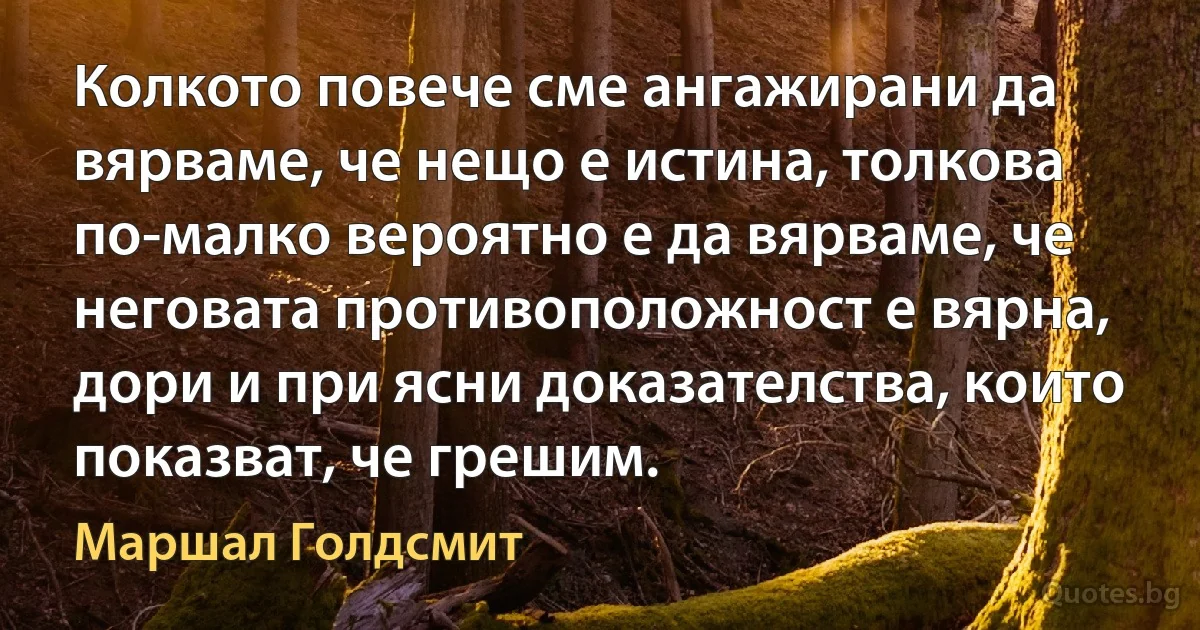 Колкото повече сме ангажирани да вярваме, че нещо е истина, толкова по-малко вероятно е да вярваме, че неговата противоположност е вярна, дори и при ясни доказателства, които показват, че грешим. (Маршал Голдсмит)