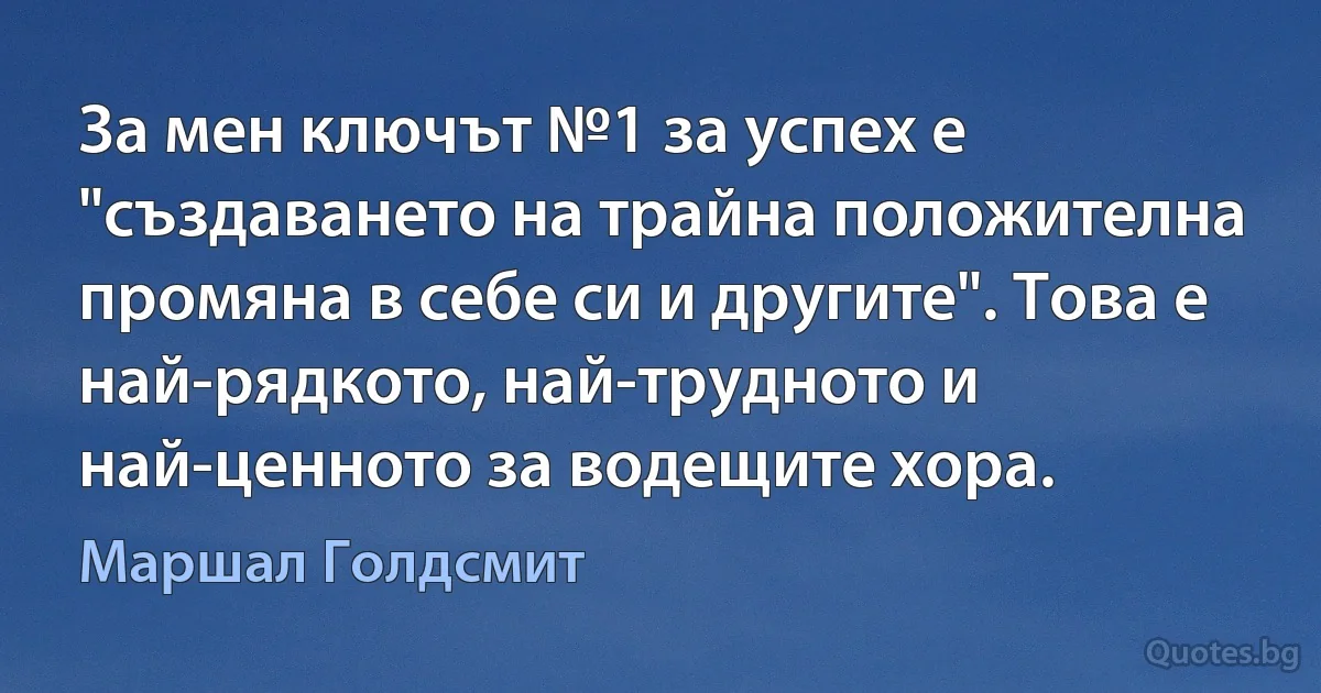 За мен ключът №1 за успех е "създаването на трайна положителна промяна в себе си и другите". Това е най-рядкото, най-трудното и най-ценното за водещите хора. (Маршал Голдсмит)