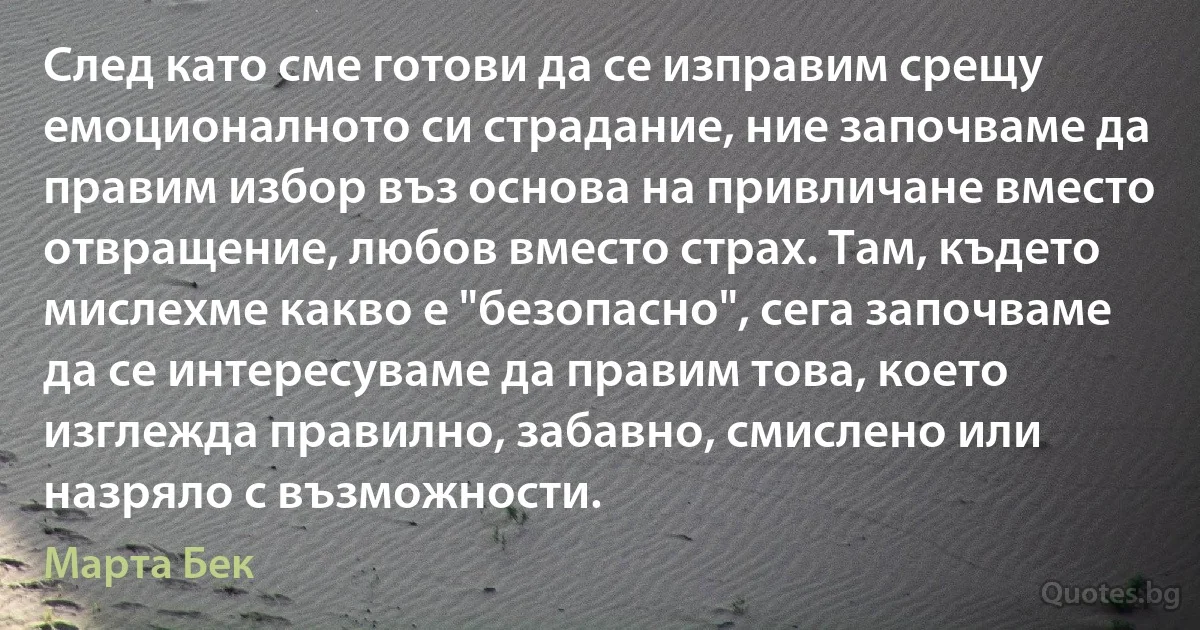 След като сме готови да се изправим срещу емоционалното си страдание, ние започваме да правим избор въз основа на привличане вместо отвращение, любов вместо страх. Там, където мислехме какво е "безопасно", сега започваме да се интересуваме да правим това, което изглежда правилно, забавно, смислено или назряло с възможности. (Марта Бек)