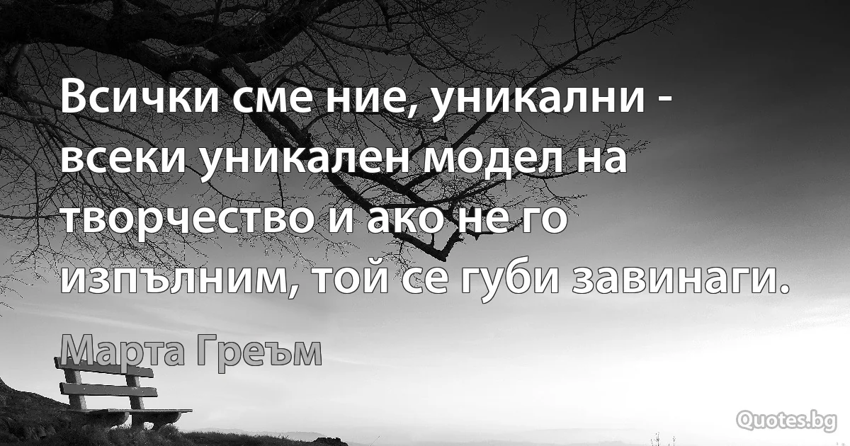 Всички сме ние, уникални - всеки уникален модел на творчество и ако не го изпълним, той се губи завинаги. (Марта Греъм)