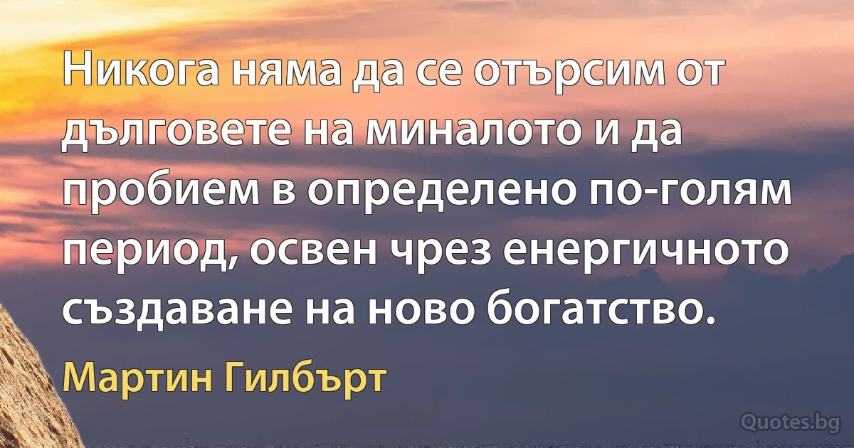 Никога няма да се отърсим от дълговете на миналото и да пробием в определено по-голям период, освен чрез енергичното създаване на ново богатство. (Мартин Гилбърт)